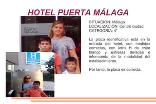 HOTEL PUERTA MÁLAGA
SITUACIÓN: Málaga
LOCALIZACIÓN: Centro ciudad
CATEGORIA: 4*
La placa identificativa está en la
entrada del hotel, con medidas
correctas, con letra H de color
blanco y estrellas doradas e
informando de la modalidad del
establecimiento.
Por tanto, la placa es correcta.
 