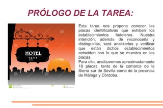 PRÓLOGO DE LA TAREA:
Esta tarea nos propone conocer las
placas identificativas que exhiben los
establecimientos hoteleros. Nuestra
intención, además de reconocerla y
distinguirlas, será analizarlas y verificar
que están dichos establecimientos
coinciden con lo que se muestra en las
placas.
Para ello, analizaremos aproximadamente
18 placas, tanto de la comarca de la
Sierra sur de Sevilla como de la provincia
de Málaga y Córdoba.
 