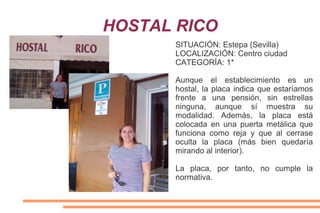 HOSTAL RICO
SITUACIÓN: Estepa (Sevilla)
LOCALIZACIÓN: Centro ciudad
CATEGORÍA: 1*
Aunque el establecimiento es un
hostal, la placa indica que estaríamos
frente a una pensión, sin estrellas
ninguna, aunque sí muestra su
modalidad. Además, la placa está
colocada en una puerta metálica que
funciona como reja y que al cerrase
oculta la placa (más bien quedaría
mirando al interior).
La placa, por tanto, no cumple la
normativa.
 