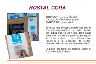 HOSTAL CORA
SITUACIÓN: Herrera (Sevilla).
LOCALIZACIÓN: Centro ciudad
CATEGORÍA: Hostal de 1 *
Su placa nos muestra claramente una H
con una pequeña S en el centro, lo que
nos indica que es un hostal. Bajo estas
letras hay una estrella plateada (categoría
de dicho hostal) y nos informa que
pertenece a la modalidad de ciudad.
Cumple, además, las medidas solicitadas.
La placa, por tanto, es correcta según el
tipo de establecimiento.
 