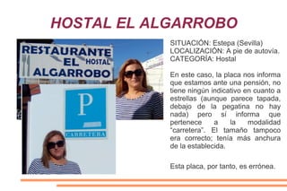 HOSTAL EL ALGARROBO
SITUACIÓN: Estepa (Sevilla)
LOCALIZACIÓN: A pie de autovía.
CATEGORÍA: Hostal
En este caso, la placa nos informa
que estamos ante una pensión, no
tiene ningún indicativo en cuanto a
estrellas (aunque parece tapada,
debajo de la pegatina no hay
nada) pero sí informa que
pertenece a la modalidad
“carretera”. El tamaño tampoco
era correcto; tenía más anchura
de la establecida.
Esta placa, por tanto, es errónea.
 