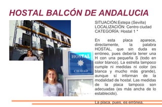 HOSTAL BALCÓN DE ANDALUCIA
SITUACIÓN:Estepa (Sevilla)
LOCALIZACIÓN: Centro ciudad
CATEGORÍA: Hostal 1 *
En esta placa aparece,
directamente, la palabra
HOSTAL, que sin duda es
erróneo, pues debería tener una
H con una pequeña S (todo en
color blanco). La estrella tampoco
cumple ni medidas ni color (es
blanca y mucho más grande),
aunque sí informan de la
modalidad de hostal. Las medidas
de la placa tampoco son
adecuadas (es más ancha de lo
establecido).
La placa, pues, es errónea.
 