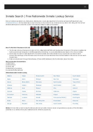 Inmate Search | Free Nationwide Inmate Lookup Service
Find out inmates incarcerated in any State prisons, federals prison, county jails, department of correction and local sheriff department using
InmateSearchinfo.com. We have listed step by step instructions on how to look for any inmate across any state in USA. Along with that we have
also listed address/phone number/Fax number of the detention facility for easier communication.
How To Find Out If Someone Is In Jail
1. The first step to find out if someone is in jail or not is by calling local sheriff office and inquiring about the person. If the person is awaiting trial
he/she would be kept temporarily in sheriff/local jails before transferring to county/state/federal prison based on the crime committed.
2. Second step is to search in state department of corrections website. Each state maintains its own records and one needs to search
through them individually to find information about the inmate. We have listed direct links of all DOC facilities in USA and how one can search
through them.
3. Finally one should search through Federal Bureau of Prisons (BOP) database to find the information about the inmate.
Find out inmates incarcerated in:
1) State Prisons
2) Federal Prisons
3) County Jails
4) Department of corrections
5) Local sheriff office/Jail Roster
Online Nationwide Inmate Lookup
Alabama Hawaii Massachusetts New Mexico South Dakota
Alaska Idaho Michigan New York Tennessee
Arizona Illinois (IDOC) Minnesota North Carolina Texas (TDCJ)
Arkansas Indiana Mississippi North Dakota Utah
California Iowa Missouri Ohio Vermont
Colorado Kansas Montana Oklahoma Virginia
Connecticut Kentucky Nebraska Oregon Washington
Delaware Louisiana Nevada Pennsylvania (PADOC) West Virginia
Florida Maine New Hampshire Rhode Island Wisconsin
Georgia Maryland New Jersey South Carolina Wyoming
Notice: We have tried our best to keep the data accurate and up-to-date. However we can not guarantee any accuracy of the information
presented on our website. All 3rd party trademarks are for reference purpose only.
 