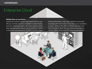 Data Center
In the ERP domain, it is common to have one system for
worldwide operations. With system:inmation and the
underlying power of NoSQL databases, you may now
create a central data store for all your real-time data,
streaming in from any number of global sites, facilities
and assets. This data store then supplies standardized
interfaces available for your enterprise analytics tools.
Contact inmation to learn how incredibly cost-effective
such a real-time data store can be for you. The benefits
of decreasing on-site IT complexity in favor of a
centralized approach are more than convincing.
Enterprise Cloud
 