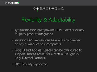 Flexibility & Adaptability
• system:inmation’s inner architecture is a Enterprise
UA Server
• It consolidates any number of data sources,
supplying interfaces to any legacy and future
production system
• It is not build to process numerical data only, but
any type of data
• It scales to any extent – from single machine to
hundreds of CPUs
 