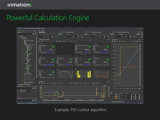 • Powered by Lua Script
• Unlimited number of used system items and used system
item properties within a calculation
• Unlimited number and any kind of calculation in one
calculation item
• Write calculation results to different system items or archive
• Calculation execution can be set to periodic or event-
driven
• Use freedom of LUA Script to realize any kind of control
Powerful Calculation Engine
 