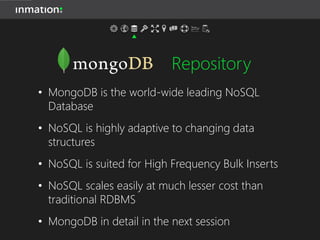 Repository
• MongoDB is the world-wide leading NoSQL
Database
• NoSQL is highly adaptive to changing data
structures
• NoSQL is suited for High Frequency Bulk Inserts
• NoSQL scales easily at much lesser cost than
traditional RDBMS
• MongoDB in detail in the next session
 