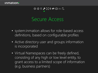 Secure Access
• system:inmation allows for role-based access
definitions, based on configurable profiles
• Active directory user and groups information
is incorporated
• Virtual Namespaces can be freely defined,
consisting of any high or low level entity, to
grant access to a limited scope of information
(e.g. business partners)
 