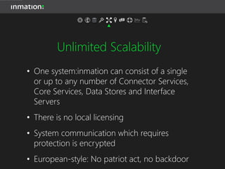 Unlimited Scalability
• One system:inmation can consist of a single
or up to any number of Connector Services,
Core Services, Data Stores and Interface
Servers
• There is no local licensing
• System communication which requires
protection is encrypted
• European-style: No patriot act, no backdoor
 