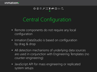 Central Configuration
• Remote components do not require any local
configuration
• inmation:DataStudio is based on configuration
by drag & drop
• All detection mechanisms of underlying data sources
are used in conjunction with Engineering Templates (no
counter-engineering)
• JavaScript API for mass engineering or replicated
system setups
 