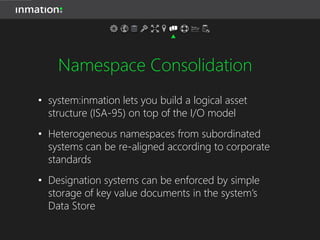 Namespace Consolidation
• system:inmation lets you build a logical asset
structure (ISA-95) on top of the I/O model
• Heterogeneous namespaces from subordinated
systems can be re-aligned according to corporate
standards
• Designation systems can be enforced by simple
storage of key value documents in the system’s
Data Store
 