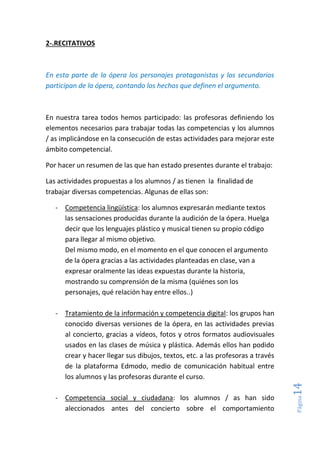 Página14
2-.RECITATIVOS
En esta parte de la ópera los personajes protagonistas y los secundarios
participan de la ópera, contando los hechos que definen el argumento.
En nuestra tarea todos hemos participado: las profesoras definiendo los
elementos necesarios para trabajar todas las competencias y los alumnos
/ as implicándose en la consecución de estas actividades para mejorar este
ámbito competencial.
Por hacer un resumen de las que han estado presentes durante el trabajo:
Las actividades propuestas a los alumnos / as tienen la finalidad de
trabajar diversas competencias. Algunas de ellas son:
- Competencia lingüística: los alumnos expresarán mediante textos
las sensaciones producidas durante la audición de la ópera. Huelga
decir que los lenguajes plástico y musical tienen su propio código
para llegar al mismo objetivo.
Del mismo modo, en el momento en el que conocen el argumento
de la ópera gracias a las actividades planteadas en clase, van a
expresar oralmente las ideas expuestas durante la historia,
mostrando su comprensión de la misma (quiénes son los
personajes, qué relación hay entre ellos..)
- Tratamiento de la información y competencia digital: los grupos han
conocido diversas versiones de la ópera, en las actividades previas
al concierto, gracias a vídeos, fotos y otros formatos audiovisuales
usados en las clases de música y plástica. Además ellos han podido
crear y hacer llegar sus dibujos, textos, etc. a las profesoras a través
de la plataforma Edmodo, medio de comunicación habitual entre
los alumnos y las profesoras durante el curso.
- Competencia social y ciudadana: los alumnos / as han sido
aleccionados antes del concierto sobre el comportamiento
 