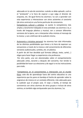 Página15
adecuado en la sala de conciertos: cuándo se debe aplaudir, cuál es
el “protocolo” a la hora de esperar a que salga el director de
orquesta, etc. De igual forma los alumnos / as van a aprender con
esta experiencia a interaccionar con otros asistentes al concierto
(de otros centros) en una forma particular de convivencia.
- Competencia cultural y artística: es quizás la competencia más
amplia y claramente trabajada en esta actividad. Los alumnos / as, a
través del lenguaje plástico y musical, van a conocer diferentes
versiones de la ópera, van a interpretar ellos mismos el mensaje de
la música y van a disfrutar de la audición misma.
- Autonomía e iniciativa personal: los alumnos han sido informados
de las distintas posibilidades que tienen a la hora de expresar sus
sensaciones a través de la música o del conocimiento de diferentes
versiones audiovisuales, carteles, etc. en plástica.
A partir de ahí han decidido qué formato (dibujo, texto, cartel,…)
eligen para hacer llegar su experiencia a las profesoras.
Por otra parte, una vez aleccionados sobre el comportamiento
adecuado antes, durante y después del concierto, han tenido la
posibilidad de hacer sus elecciones y de seguir o no las instrucciones
para todo.
-Competencia en el conocimientos e Interacción con el mundo
físico: este día de aprendizaje fuera del centro educativo es una
experiencia que les pone en bandeja el hecho de aprender sobre la
asignatura de música en un contexto diferente, más adecuado para
la audición que el propio aula. El viaje a Sevilla, el tiempo de
convivencia con otros alumnos de otros grupos e incluso de otros
centros, es también algo enriquecedor para los alumnos / as.
 