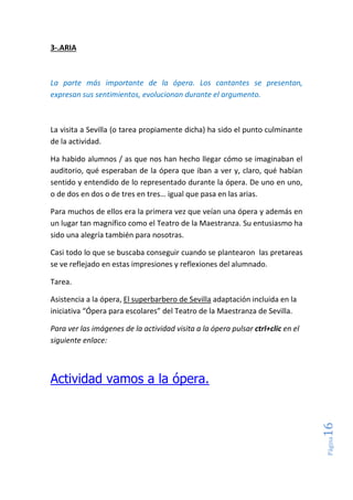 Página16
3-.ARIA
La parte más importante de la ópera. Los cantantes se presentan,
expresan sus sentimientos, evolucionan durante el argumento.
La visita a Sevilla (o tarea propiamente dicha) ha sido el punto culminante
de la actividad.
Ha habido alumnos / as que nos han hecho llegar cómo se imaginaban el
auditorio, qué esperaban de la ópera que iban a ver y, claro, qué habían
sentido y entendido de lo representado durante la ópera. De uno en uno,
o de dos en dos o de tres en tres… igual que pasa en las arias.
Para muchos de ellos era la primera vez que veían una ópera y además en
un lugar tan magnífico como el Teatro de la Maestranza. Su entusiasmo ha
sido una alegría también para nosotras.
Casi todo lo que se buscaba conseguir cuando se plantearon las pretareas
se ve reflejado en estas impresiones y reflexiones del alumnado.
Tarea.
Asistencia a la ópera, El superbarbero de Sevilla adaptación incluida en la
iniciativa “Ópera para escolares” del Teatro de la Maestranza de Sevilla.
Para ver las imágenes de la actividad visita a la ópera pulsar ctrl+clic en el
siguiente enlace:
Actividad vamos a la ópera.
 