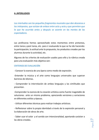 Página17
4-.INTERLUDIOS
Los interludios son los pequeños fragmentos musicales que dan descanso a
los intérpretes, que actúan de enlace entre acto y acto y que permiten que
lo que ha ocurrido antes y después se asiente en las mentes de los
espectadores.
Las profesoras hemos aprovechado estos momentos entre pretareas,
entre tarea y post tarea, etc. para ir evaluando lo que se ha ido haciendo:
la participación, la actitud ante lo propuesto, los productos creados por los
alumnos durante la actividad, etc.
Algunos de los criterios de evaluación usados para ello y la rúbrica creada
para una evaluación más objetiva son:
CRITERIOS DE EVALUACIÓN
- Conocer la esencia de una ópera como medio de expresión.
-Entender la música y el arte como lenguajes universales que superan
barreras de idiomas.
- Comprender la interrelación de ambos lenguajes y las similitudes que
presentan.
-Comprender la esencia de la creación artística como fuente inagotable de
soluciones ante un mismo problema, apreciando versiones y variaciones
en diferentes estilos y épocas.
- Utilizar diferentes técnicas para realizar trabajos artísticos.
- Reflexionar sobre la propia identidad a través de la expresión personal y
la elaboración de obras de arte.
- Saber usar el color y el sonido con intencionalidad, aportando carácter a
las obras creadas.
 