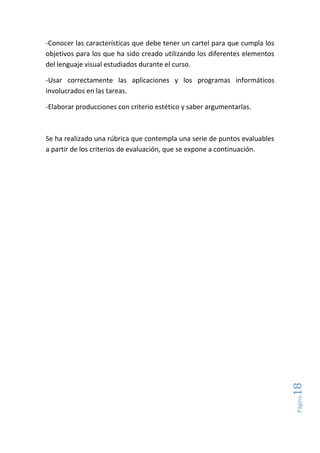 Página18
-Conocer las características que debe tener un cartel para que cumpla los
objetivos para los que ha sido creado utilizando los diferentes elementos
del lenguaje visual estudiados durante el curso.
-Usar correctamente las aplicaciones y los programas informáticos
involucrados en las tareas.
-Elaborar producciones con criterio estético y saber argumentarlas.
Se ha realizado una rúbrica que contempla una serie de puntos evaluables
a partir de los criterios de evaluación, que se expone a continuación.
 