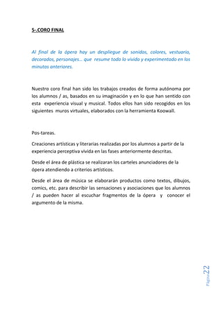 Página22
5-.CORO FINAL
Al final de la ópera hay un despliegue de sonidos, colores, vestuario,
decorados, personajes… que resume todo lo vivido y experimentado en los
minutos anteriores.
Nuestro coro final han sido los trabajos creados de forma autónoma por
los alumnos / as, basados en su imaginación y en lo que han sentido con
esta experiencia visual y musical. Todos ellos han sido recogidos en los
siguientes muros virtuales, elaborados con la herramienta Koowall.
Pos-tareas.
Creaciones artísticas y literarias realizadas por los alumnos a partir de la
experiencia perceptiva vivida en las fases anteriormente descritas.
Desde el área de plástica se realizaran los carteles anunciadores de la
ópera atendiendo a criterios artísticos.
Desde el área de música se elaborarán productos como textos, dibujos,
comics, etc. para describir las sensaciones y asociaciones que los alumnos
/ as pueden hacer al escuchar fragmentos de la ópera y conocer el
argumento de la misma.
 