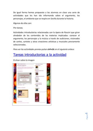 Página4
De igual forma hemos propuesto a los alumnos en clase una serie de
actividades que les han ido informando sobre el argumento, los
personajes, el ambiente que se respira en Sevilla durante la historia.
Algunas de ellas son:
Pre-tareas.
Actividades introductorias relacionadas con la ópera de Rossini que giran
alrededor de los contenidos de las materias implicadas: conocer el
argumento, los personajes y la música a través de audiciones, visionados
de cortos, carteles y otras creaciones artísticas y musicales previamente
seleccionadas.
Para ver las actividades previas pulsar ctrl+clic en el siguiente enlace:
Tareas introductorias a la actividad
O clicar sobre la imagen
 