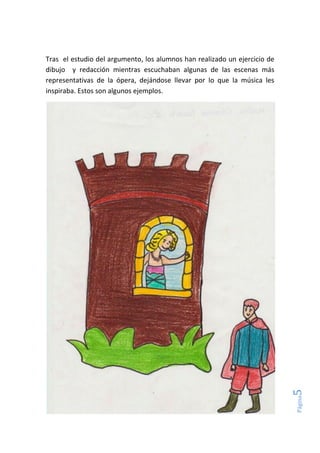 Página5
Tras el estudio del argumento, los alumnos han realizado un ejercicio de
dibujo y redacción mientras escuchaban algunas de las escenas más
representativas de la ópera, dejándose llevar por lo que la música les
inspiraba. Estos son algunos ejemplos.
 