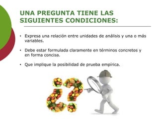UNA PREGUNTA TIENE LAS
SIGUIENTES CONDICIONES:
• Expresa una relación entre unidades de análisis y una o más
variables.
• Debe estar formulada claramente en términos concretos y
en forma concisa.
• Que implique la posibilidad de prueba empírica.
 