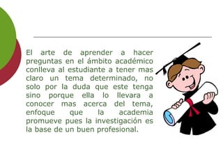 El arte de aprender a hacer
preguntas en el ámbito académico
conlleva al estudiante a tener mas
claro un tema determinado, no
solo por la duda que este tenga
sino porque ella lo llevara a
conocer mas acerca del tema,
enfoque que la academia
promueve pues la investigación es
la base de un buen profesional.
 