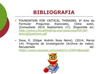 BIBLIOGRAFIA
• FOUNDATION FOR CRITICAL THINKING. El Arte de
Formular Preguntas Esenciales. [Sitio web].
[Consultado 2015 Septiembre 17]. Disponible en:
http://www.criticalthinking.org/resources/PDF/SP-
AskingQuestions.pdf
• Sosa, E. [Edgar Andrés Sosa Neira]. (2014, Marzo
14). Pregunta de Investigación [Archivo de video].
Recuperado de:
https://www.youtube.com/watch?v=OJPrmBjwoQA
 