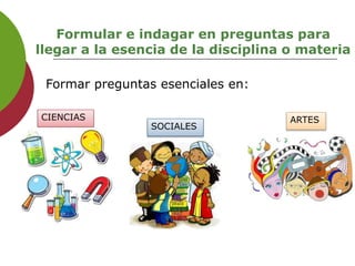 Formular e indagar en preguntas para
llegar a la esencia de la disciplina o materia
Formar preguntas esenciales en:
CIENCIAS
SOCIALES
ARTES
 