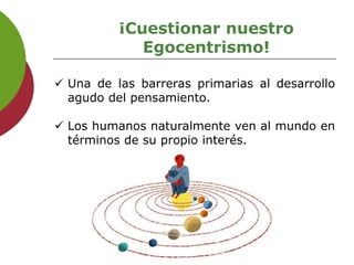 ¡Cuestionar nuestro
Egocentrismo!
 Una de las barreras primarias al desarrollo
agudo del pensamiento.
 Los humanos naturalmente ven al mundo en
términos de su propio interés.
 