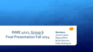 INME	
  4012,	
  Group	
  6	
  
Final	
  Presentation	
  Fall	
  2014	
  
Members:	
  
Jeromi	
  Lopez	
  
Miguel	
  Mora	
  
Bryan	
  Ramirez	
  
Fabio	
  Rodriguez	
  
 