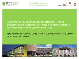 Examining the relationships between attendance, online
engagement and assessment outcomes in undergraduates; an
observational prospective, multicentre study.
Jane Holland*, Eric Clarke*, Morag Monro , Evelyn Kelleher , Mark Glynn 
*RCSI Dublin, DCU Dublin
Funded by 3U Partnership
N-STEP Strand 1 Initiative
 