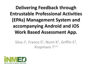 Delivering Feedback through
Entrustable Professional Activities
(EPAs) Management System and
accompanying Android and iOS
Work Based Assessment App.
Silva J1, Franco S1, Nunn K1, Griffin E2,
Kropmans T1,4
 