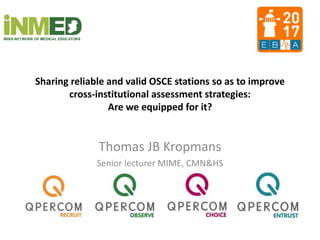 Sharing reliable and valid OSCE stations so as to improve
cross-institutional assessment strategies:
Are we equipped for it?
Thomas JB Kropmans
Senior lecturer MIME, CMN&HS
 