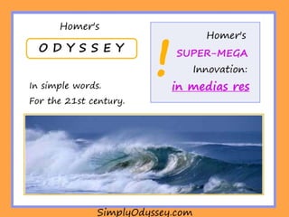 In Medias Res
The Odyssey’s plot is not linear --that is, the
poem doesn’t begin with A in order to end at
Z.
The literary term for this is “in medias res”
--which helps create an impressive storyline.
What’s best: it’s very easy to understand
how this type of plot works.
 
