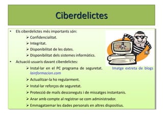 Ciberdelictes
•   Els ciberdelictes més importants són:
            Confidencialitat.
            Integritat.
            Disponibilitat de les dates.
            Disponibilitat dels sistemes informàtics.
•   Actuació usuaris davant ciberdelictes:
           Instal·lar en el PC programa de seguretat.       Imatge extreta de blogs
            lainformacion.com
           Actualitzar-la ho regularment.
           Instal·lar reforços de seguretat.
           Protecció de mails desconeguts i de missatges instantanis.
           Anar amb compte al registrar-se com administrador.
           Emmagatzemar les dades personals en altres dispositius.
 