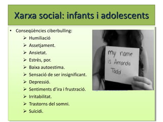 Xarxa social: infants i adolescents
• Conseqüències ciberbulling:
      Humiliació
      Assetjament.
      Ansietat.
      Estrès, por.
      Baixa autoestima.
      Sensació de ser insignificant.
      Depressió.
      Sentiments d’ira i frustració.   Imatge extreta de mamanatural.com.mx


      Irritabilitat.
      Trastorns del somni.
      Suïcidi.
 