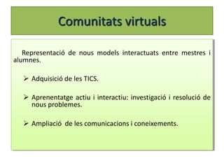 Comunitats virtuals

   Representació de nous models interactuats entre mestres i
alumnes.

   Adquisició de les TICS.

   Aprenentatge actiu i interactiu: investigació i resolució de
    nous problemes.

   Ampliació de les comunicacions i coneixements.
 