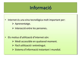 Informació

• Internet és una eina tecnològica molt important per:
       Aprenentatge.
       Interacció entre les persones.


• Els motius d’utilització d’internet són:
       Medi accessible en qualsevol moment.
       Fàcil utilització i entretingut.
       Sistema d’informació instantani i mundial.
 