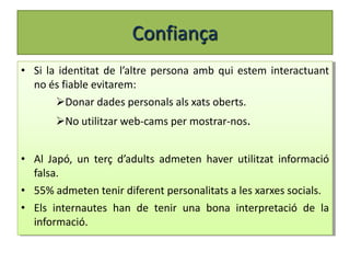 Confiança
• Si la identitat de l’altre persona amb qui estem interactuant
  no és fiable evitarem:
       Donar dades personals als xats oberts.
       No utilitzar web-cams per mostrar-nos.


• Al Japó, un terç d’adults admeten haver utilitzat informació
  falsa.
• 55% admeten tenir diferent personalitats a les xarxes socials.
• Els internautes han de tenir una bona interpretació de la
  informació.
 