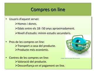 Compres on line
• Usuaris d’aquest servei:
      Homes i dones.
      Edats entre els 18 i 50 anys aproximadament.
      Nivell d’estudis: mínim estudis secundaris.

• Pros de les compres on line:
       Transport a casa del producte.
       Producte més econòmic.

• Contres de les compres on line:        imatge extret de la pàg. Web cms.ual.es


      Valoració del producte.
      Desconfiança en el pagament on line.
 