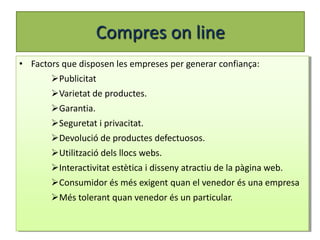 Compres on line
• Factors que disposen les empreses per generar confiança:
       Publicitat
       Varietat de productes.
       Garantia.
       Seguretat i privacitat.
       Devolució de productes defectuosos.
       Utilització dels llocs webs.
       Interactivitat estètica i disseny atractiu de la pàgina web.
       Consumidor és més exigent quan el venedor és una empresa
       Més tolerant quan venedor és un particular.
 