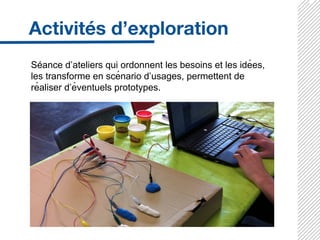 Séance d’ateliers qui ordonnent les besoins et les idées,
les transforme en scénario d’usages, permettent de
réaliser d’éventuels prototypes.
 