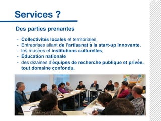 Des parties prenantes
- Collectivités locales et territoriales,
- Entreprises allant de l’artisanat à la start-up innovante,
- les musées et institutions culturelles,
- Éducation nationale
- des dizaines d’équipes de recherche publique et privée,
tout domaine confondu.
 