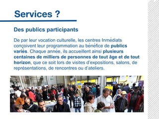 Des publics participants
De par leur vocation culturelle, les centres Inmédiats
conç oivent leur programmation au bénéfice de publics
variés. Chaque année, ils accueillent ainsi plusieurs
centaines de milliers de personnes de tout â ge et de tout
horizon, que ce soit lors de visites d’expositions, salons, de
représentations, de rencontres ou d’ateliers.
 
