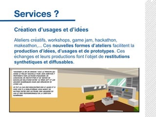 Création d’usages et d’idées
Ateliers créatifs, workshops, game jam, hackathon,
makeathon,... Ces nouvelles formes d’ateliers facilitent la
production d’idées, d’usages et de prototypes. Ces
échanges et leurs productions font l’objet de restitutions
synthétiques et diffusables.
 