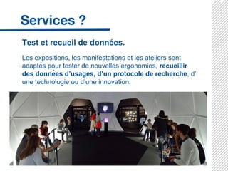 Test et recueil de données.
Les expositions, les manifestations et les ateliers sont
adaptés pour tester de nouvelles ergonomies, recueillir
des données d’usages, d’un protocole de recherche, d’
une technologie ou d’une innovation.
 