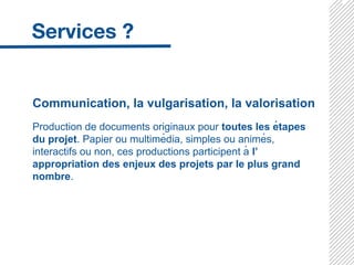 Communication, la vulgarisation, la valorisation
Production de documents originaux pour toutes les étapes
du projet. Papier ou multimédia, simples ou animés,
interactifs ou non, ces productions participent à l’
appropriation des enjeux des projets par le plus grand
nombre.
 