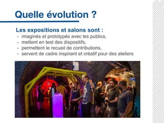 Les expositions et salons sont :
- imaginés et prototypés avec les publics,
- mettent en test des dispositifs,
- permettent le recueil de contributions,
- servent de cadre inspirant et créatif pour des ateliers
 