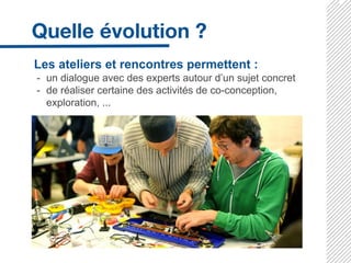 Les ateliers et rencontres permettent :
- un dialogue avec des experts autour d’un sujet concret
- de réaliser certaine des activités de co-conception,
exploration, ...
 
