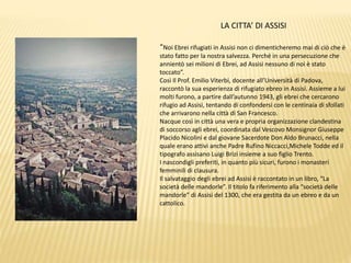 LA CITTA’ DI ASSISI
“Noi Ebrei rifugiati in Assisi non ci dimenticheremo mai di ciò che è
stato fatto per la nostra salvezza. Perché in una persecuzione che
annientò sei milioni di Ebrei, ad Assisi nessuno di noi è stato
toccato”.
Così Il Prof. Emilio Viterbi, docente all’Università di Padova,
raccontò la sua esperienza di rifugiato ebreo in Assisi. Assieme a lui
molti furono, a partire dall’autunno 1943, gli ebrei che cercarono
rifugio ad Assisi, tentando di confondersi con le centinaia di sfollati
che arrivarono nella città di San Francesco.
Nacque così in città una vera e propria organizzazione clandestina
di soccorso agli ebrei, coordinata dal Vescovo Monsignor Giuseppe
Placido Nicolini e dal giovane Sacerdote Don Aldo Brunacci, nella
quale erano attivi anche Padre Rufino Niccacci,Michele Todde ed il
tipografo assisano Luigi Brizi insieme a suo figlio Trento.
I nascondigli preferiti, in quanto più sicuri, furono i monasteri
femminili di clausura.
Il salvataggio degli ebrei ad Assisi è raccontato in un libro, “La
società delle mandorle”. Il titolo fa riferimento alla “società delle
mandorle” di Assisi del 1300, che era gestita da un ebreo e da un
cattolico.
 