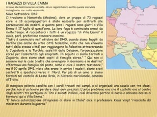 I RAGAZZI DI VILLA EMMA
In base alle testimonianze raccolte, alcuni ragazzi hanno scritto questa intervista
immaginaria, ma molto verosimile.
Nove Settembre 1942.
Ci troviamo a Nonantola (Modena), dove un gruppo di 73 ragazzi
ebrei e 18 accompagnatori è stato nascosto per sottrarli alle
persecuzioni dei nazisti. A quanto pare i ragazzi sono giunti a Villa
Emma il 17 luglio di quest’anno. La loro fuga è cominciata ormai da
molto tempo. A raccontarci i fatti è un ragazzo “di Villa Emma” il
quale, però, preferisce rimanere anonimo.
“Tutto è cominciato nell’ ottobre del 1940, quando siamo fuggiti da
Berlino (ma anche da altre città tedesche, visto che non eravamo
tutti della stessa città) per raggiungere la Palestina attraversando
la Jugoslavia e la Turchia, assistiti dalla Delasem, l’organizzazione
ebrea per l’assistenza agli emigranti. In seguito ci siamo fermati a
Zagabria, dove siamo stati ospiti di famiglie ebree.” “ Qui non ci
saranno mai le cose brutte che avvengono in Germania e in Austria”
affermava una famiglia del posto, come ci dice il nostro testimone,”
ma il 10 aprile 1941, visto che erano in arrivo i nazisti, siamo stati
costretti a spostarci verso il Nord. Per più di un anno ci siamo
fermati nel castello di Lesno Brdo, in Slovenia meridionale, annessa
all’Italia.
Si mangiava polenta condita con i cardi trovati nei campi, e si organizzò una scuola con tre classi,
perché non si potevano perdere degli anni preziosi. L’unico problema era che il castello era al centro
degli scontri tra partigiani di Tito e soldati italiani, così dovemmo partire di nuovo e abbiamo deciso di
fermarci qui a Villa Emma.”
“E’ l’unica autorizzazione all’ingresso di ebrei in Italia” dice il professore Klaus Voigt “rilasciata dal
ministero durante la guerra.”
 